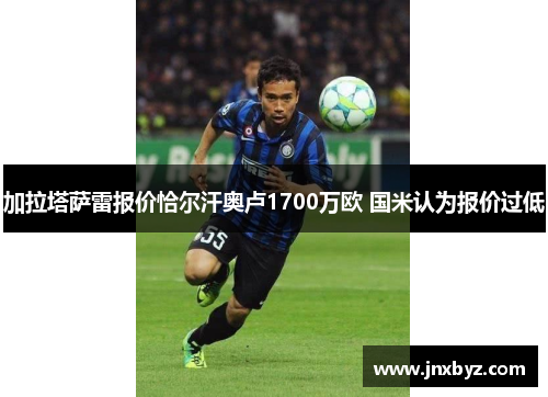 加拉塔萨雷报价恰尔汗奥卢1700万欧 国米认为报价过低