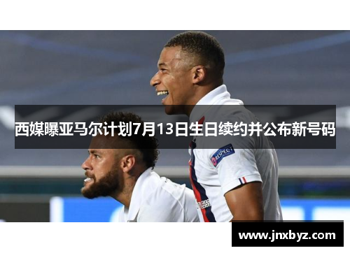 西媒曝亚马尔计划7月13日生日续约并公布新号码