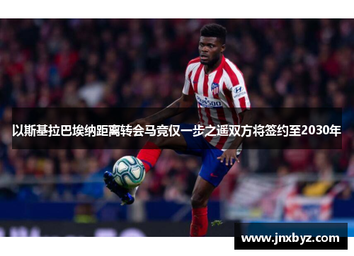 以斯基拉巴埃纳距离转会马竞仅一步之遥双方将签约至2030年